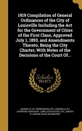 1919 Compilation of General Ordinances of the City of Louisville Including the Act for the Government of Cities of the First Class, Approved July 1, 1893, and Amendments Thereto, Being the City Charter; With Notes of the Decisions of the Court Of...