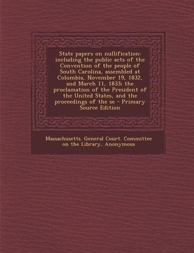 State Papers on Nullification Including the Public Acts of the Convention of the People of South Carolina, Assembled at Columbia, November 19, 1832,
