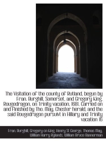 The Visitation of the county of Rutland, begun by Fran. Burghill, Somerset, and Gregory King, Rougedragon, on Trinity vacation, 1681. Carried on and ... pursuivt in Hillary and Trinity vacation 16