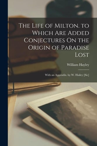 The Life of Milton. to Which Are Added Conjectures On the Origin of Paradise Lost With an Appendix. by W. Hailey [Sic]