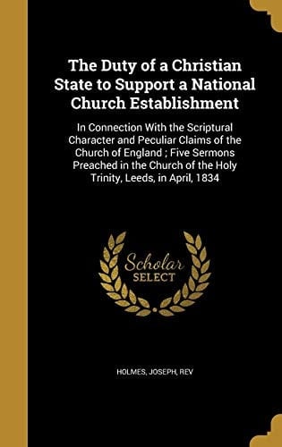 The Duty of a Christian State to Support a National Church Establishment In Connection With the Scriptural Character and Peculiar Claims of the Church of England; Five Sermons Preached in the Church of the Holy Trinity, Leeds, in April, 1834