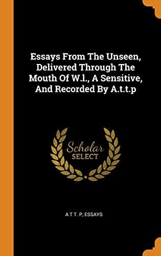 Essays From The Unseen, Delivered Through The Mouth Of W.l., A Sensitive, And Recorded By A.t.t.p