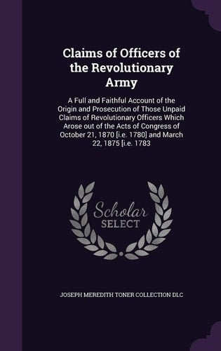 Claims of Officers of the Revolutionary Army A Full and Faithful Account of the Origin and Prosecution of Those Unpaid Claims of Revolutionary Officers Which Arose Out of the Acts of Congress of October 21, 1870 [i.e. 1780] and March 22, 1875 [i.e. 1783