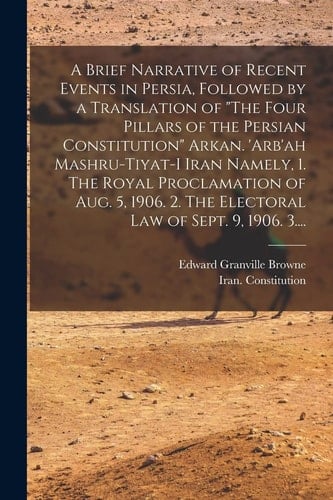 A Brief Narrative of Recent Events in Persia, Followed by a Translation of "The Four Pillars of the Persian Constitution" Arkan. 'Arb'ah Mashru-tiyat-i Iran Namely, 1. The Royal Proclamation of Aug. 5, 1906. 2. The Electoral Law of Sept. 9, 1906. 3....