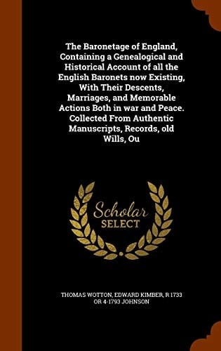 The Baronetage of England, Containing a Genealogical and Historical Account of All the English Baronets Now Existing, With Their Descents, Marriages, and Memorable Actions Both in War and Peace. Collected From Authentic Manuscripts, Records, Old Wills, Ou