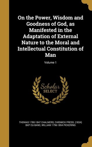 On the Power, Wisdom and Goodness of God, As Manifested in the Adaptation of External Nature to the Moral and Intellectual Constitution of Man; Volume 1