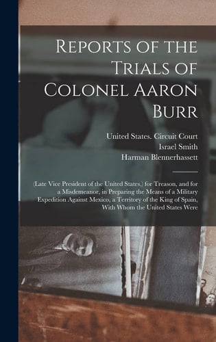 Reports of the Trials of Colonel Aaron Burr (Late Vice President of the United States, ) for Treason, and for a Misdemeanor, in Preparing the Means of a Military Expedition Against Mexico, a Territory of the King of Spain, With Whom the United States Were