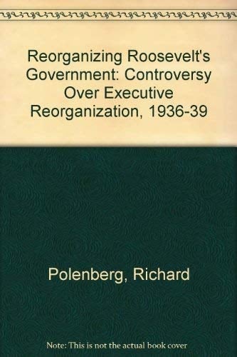 Reorganizing Roosevelt's Government The Controversy Over Executive Reorganization, 1936-1939