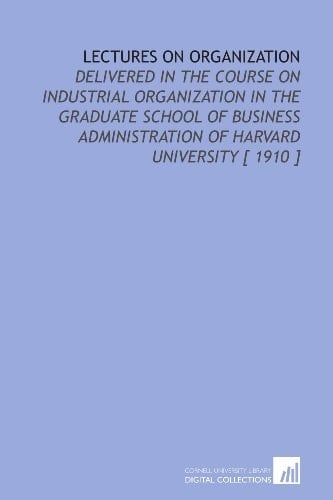 Lectures on Organization: Delivered in the Course on Industrial Organization in the Graduate School of Business Administration of Harvard University [ 1910 ]