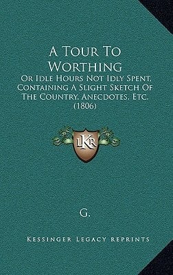 A Tour To Worthing: Or Idle Hours Not Idly Spent, Containing A Slight Sketch Of The Country, Anecdotes, Etc. (1806)