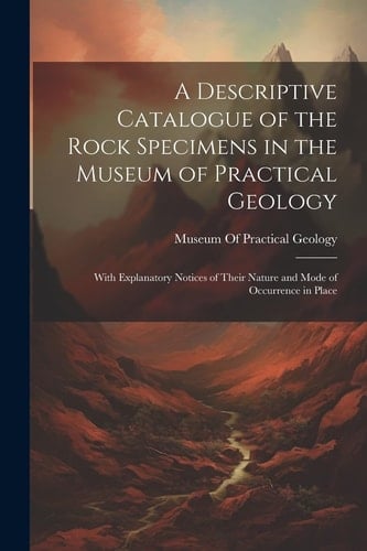 A Descriptive Catalogue of the Rock Specimens in the Museum of Practical Geology With Explanatory Notices of Their Nature and Mode of Occurrence in Place