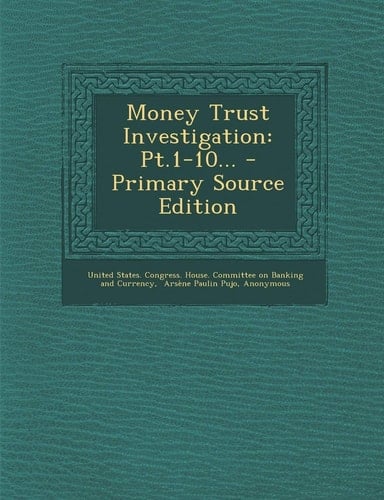 Money Trust Investigation Pt. 1-10... - Primary Source Edition