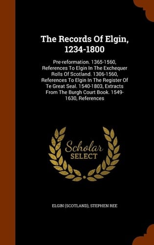The Records Of Elgin, 1234-1800 Pre-reformation. 1365-1560, References To Elgin In The Exchequer Rolls Of Scotland. 1306-1560, References To Elgin In The Register Of Te Great Seal. 1540-1803, Extracts From The Burgh Court Book. 1549-1630, References