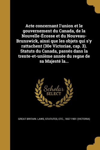 Acte Concernant L'Union Et Le Gouvernement Du Canada, de La Nouvelle-Ecosse Et Du Nouveau-Brunswick, Ainsi Que Les Objets Qui S'y Rattachent (30e Victoriae, Cap. 3). Statuts Du Canada, Passes Dans La Trente-Et-Unieme Annee Du Regne de Sa Majeste La...