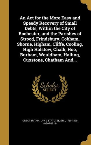 An Act for the More Easy and Speedy Recovery of Small Debts, Within the City of Rochester, and the Parishes of Strood, Frindsbury, Cobham, Shorne, Higham, Cliffe, Cooling, High Halstow, Chalk, Hoo, Burham, Wouldham, Halling, Cuxstone, Chatham And...