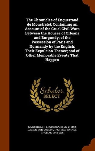 The Chronicles of Enguerrand de Monstrelet; Containing an Account of the Cruel Civil Wars Between the Houses of Orleans and Burgundy; of the Possession of Paris and Normandy by the English; Their Expulsion Thence; and of Other Memorable Events That Happen