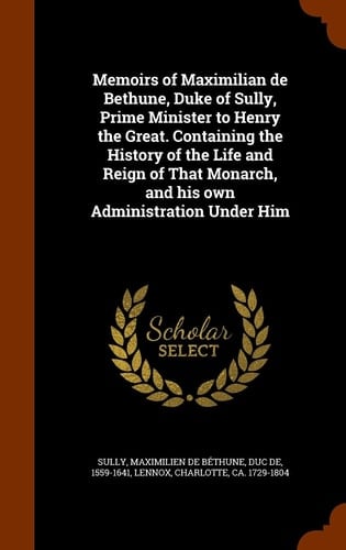 Memoirs of Maximilian de Bethune, Duke of Sully, Prime Minister to Henry the Great. Containing the History of the Life and Reign of That Monarch, and His Own Administration Under Him