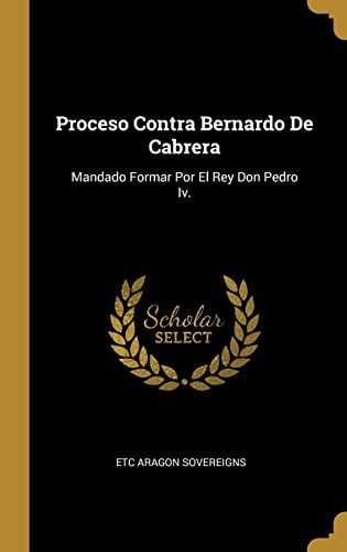 Proceso Contra Bernardo De Cabrera Mandado Formar Por El Rey Don Pedro Iv.