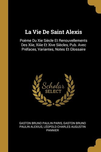 La Vie De Saint Alexis Poème Du Xie Siècle Et Renouvellements Des Xiie, Xiiie Et Xive Siècles, Pub. Avec Préfaces, Variantes, Notes Et Glossaire