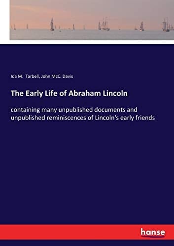 The Early Life of Abraham Lincoln Containing Many Unpublished Documents and Unpublished Reminiscences of Lincoln's Early Friends