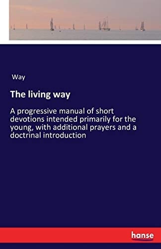 The Living Way A Progressive Manual of Short Devotions Intended Primarily for the Young, with Additional Prayers and a Doctrinal Introduction