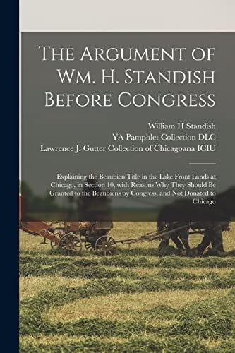 The Argument of Wm. H. Standish Before Congress Explaining the Beaubien Title in the Lake Front Lands at Chicago, in Section 10, With Reasons Why They Should Be Granted to the Beaubiens by Congress, and Not Donated to Chicago