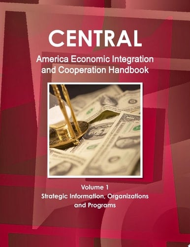 Central America Economic Integration and Cooperation Handbook Volume 1 Strategic Information, Organizations and Programs