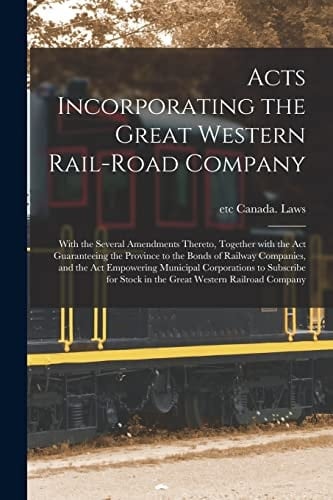 Acts Incorporating the Great Western Rail-Road Company [microform] With the Several Amendments Thereto, Together with the Act Guaranteeing the Province to the Bonds of Railway Companies, and the Act Empowering Municipal Corporations to Subscribe For...