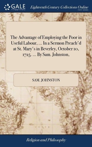 The Advantage of Employing the Poor in Useful Labour, ... in a Sermon Preach'd at St. Mary's in Beverley, October 10, 1725. ... by Sam. Johnston,