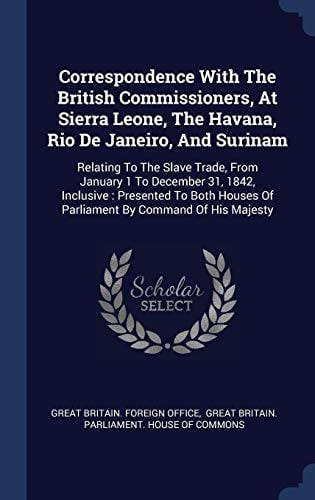 Correspondence With The British Commissioners, At Sierra Leone, The Havana, Rio De Janeiro, And Surinam Relating To The Slave Trade, From January 1 To December 31, 1842, Inclusive: Presented To Both Houses Of Parliament By Command Of His Majesty