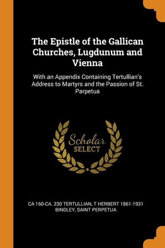 The Epistle of the Gallican Churches, Lugdunum and Vienna With an Appendix Containing Tertullian's Address to Martyrs and the Passion of St. Parpetua