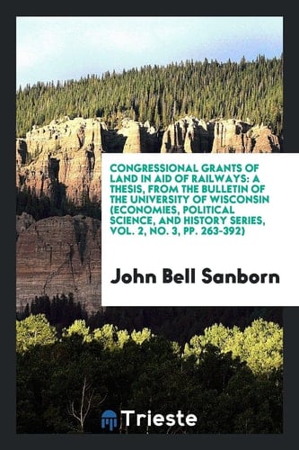 Congressional Grants of Land in Aid of Railways A Thesis, from the Bulletin of the University of Wisconsin (Economies, Political Science, and History Series, Vol. 2, No. 3, Pp. 263-392)