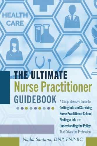 The Ultimate Nurse Practitioner Guidebook A Comprehensive Guide to Getting Into and Surviving Nurse Practitioner School, Finding a Job, and Understanding the Policy That Drives the Profession