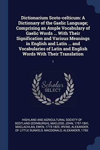 Dictionarium Scoto-celticum A Dictionary of the Gaelic Language; Comprising an Ample Vocabulary of Gaelic Words ... With Their Signification and Various Meanings in English and Latin ... and Vocabularies of Latin and English Words With Their Translation: 1