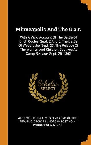 Minneapolis And The G.a.r. With A Vivid Account Of The Battle Of Birch Coulee, Sept. 2 And 3, The Battle Of Wood Lake, Sept. 23, The Release Of The Women And Children Captives At Camp Release, Sept. 26, 1862