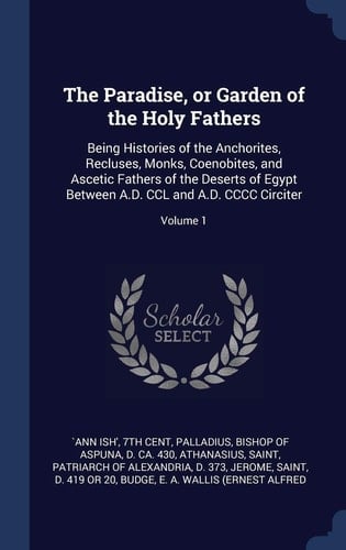 The Paradise, Or Garden of the Holy Fathers Being Histories of the Anchorites, Recluses, Monks, Coenobites, and Ascetic Fathers of the Deserts of Egypt Between A. D. CCL and A. D. CCCC Circiter; Volume 1