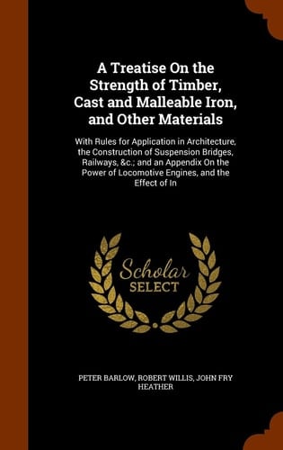 A Treatise On the Strength of Timber, Cast and Malleable Iron, and Other Materials With Rules for Application in Architecture, the Construction of Suspension Bridges, Railways, &c.; and an Appendix On the Power of Locomotive Engines, and the Effect of In
