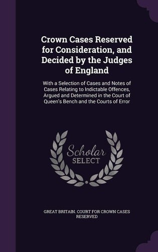 Crown Cases Reserved for Consideration, and Decided by the Judges of England With a Selection of Cases and Notes of Cases Relating to Indictable Offences, Argued and Determined in the Court of Queen's Bench and the Courts of Error