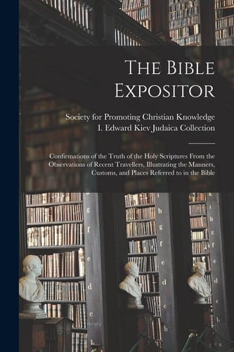 The Bible Expositor Confirmations of the Truth of the Holy Scriptures From the Observations of Recent Travellers, Illustrating the Manners, Customs, and Places Referred to in the Bible