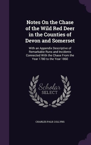 Notes On the Chase of the Wild Red Deer in the Counties of Devon and Somerset With an Appendix Descriptive of Remarkable Runs and Incidents Connected With the Chase From the Year 1780 to the Year 1860