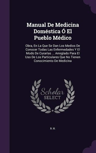 Manual De Medicina Doméstica Ó El Pueblo Médico Obra, En La Que Se Dan Los Medios De Conocer Todas Las Enfermedades Y El Modo De Curarlas ... Arreglado Para El Uso De Los Particulares Que No Tienen Conocimiento De Medicina