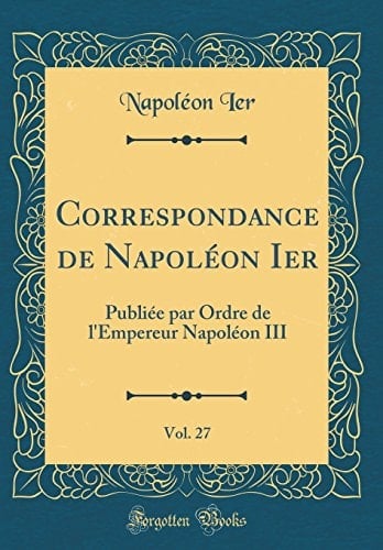 Correspondance de Napoléon Ier, Vol. 27 Publiée Par Ordre de l'Empereur Napoléon III (Classic Reprint)