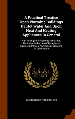 A Practical Treatise Upon Warming Buildings By Hot Water And Upon Heat And Heating Appliances In General With An Enquiry Respecting Ventilation, The Cause And Action Of Draughts In Chimneys Or Flues, And The Laws Relating To Combustion