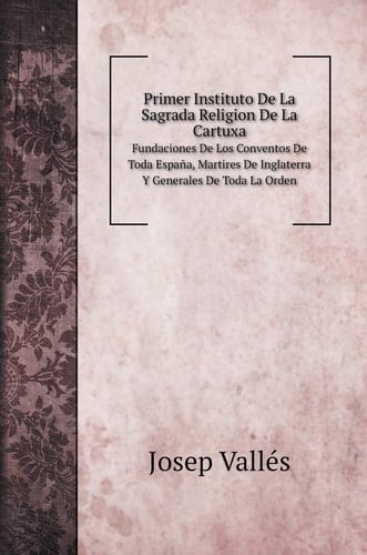 Primer Instituto De La Sagrada Religion De La Cartuxa: Fundaciones De Los Conventos De Toda España, Martires De Inglaterra Y Generales De Toda La Orden (Spanish Edition)