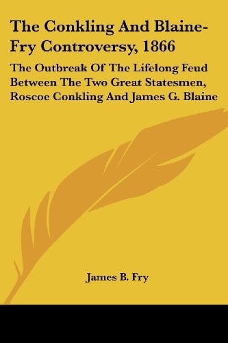 The Conkling And Blaine-Fry Controversy, 1866: The Outbreak Of The Lifelong Feud Between The Two Great Statesmen, Roscoe Conkling And James G. Blaine