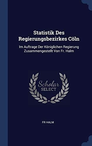 Statistik Des Regierungsbezirkes Cöln Im Auftrage Der Königlichen Regierung Zusammengestellt Von Fr. Halm