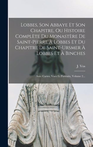 Lobbes, Son Abbaye Et Son Chapitre, Ou Histoire Complète Du Monastère De Saint-pierre À Lobbes Et Du Chapitre De Saint-ursmer À Lobbes Et À Binches Avec Cartes, Vues Et Portraits, Volume 2...