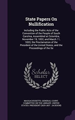 State Papers On Nullification Including the Public Acts of the Convention of the People of South Carolina, Assembled at Columbia, November 19, 1832, and March 11, 1833; the Proclamation of the President of the United States, and the Proceedings of the Se