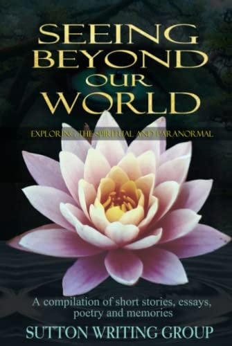 Seeing Beyond Our World – Exploring the Spiritual and Paranormal: A compilation of short stories, essays, poetry, and memories (Sutton Writing Group Compilations)