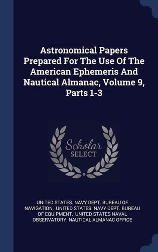 Astronomical Papers Prepared For The Use Of The American Ephemeris And Nautical Almanac, Volume 9, Parts 1-3